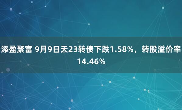 添盈聚富 9月9日天23转债下跌1.58%，转股溢价率14.46%