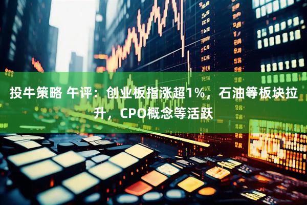 投牛策略 午评：创业板指涨超1%，石油等板块拉升，CPO概念等活跃