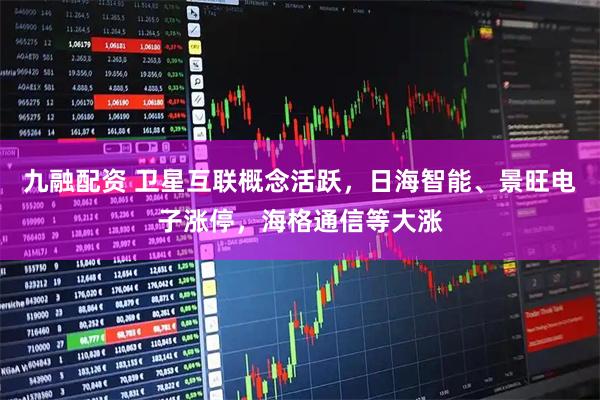 九融配资 卫星互联概念活跃，日海智能、景旺电子涨停，海格通信等大涨