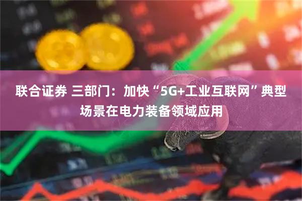 联合证券 三部门：加快“5G+工业互联网”典型场景在电力装备领域应用