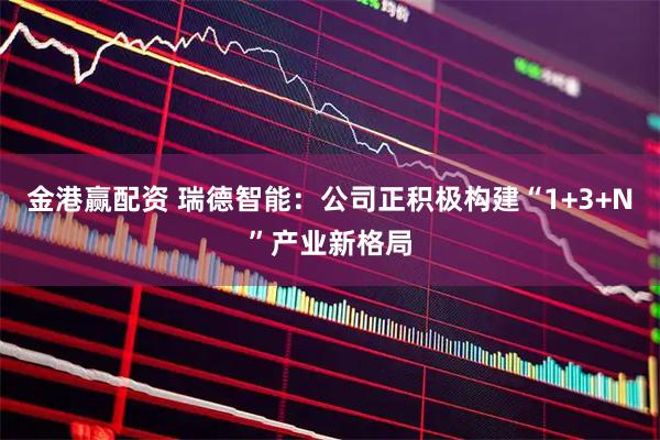 金港赢配资 瑞德智能：公司正积极构建“1+3+N”产业新格局