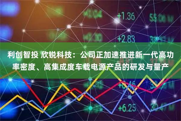 利创智投 欣锐科技：公司正加速推进新一代高功率密度、高集成度车载电源产品的研发与量产
