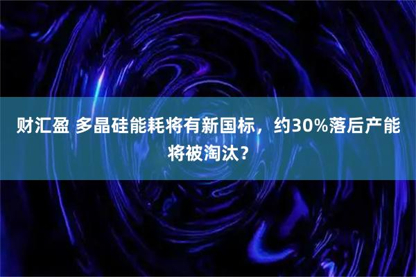 财汇盈 多晶硅能耗将有新国标，约30%落后产能将被淘汰？