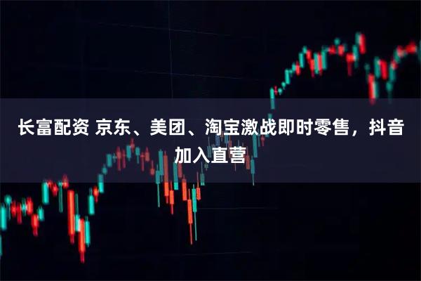 长富配资 京东、美团、淘宝激战即时零售，抖音加入直营