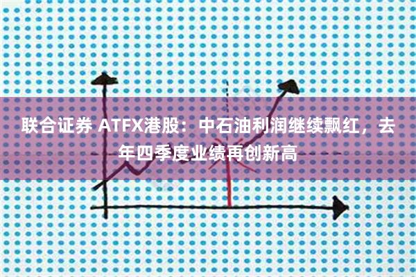 联合证券 ATFX港股：中石油利润继续飘红，去年四季度业绩再创新高