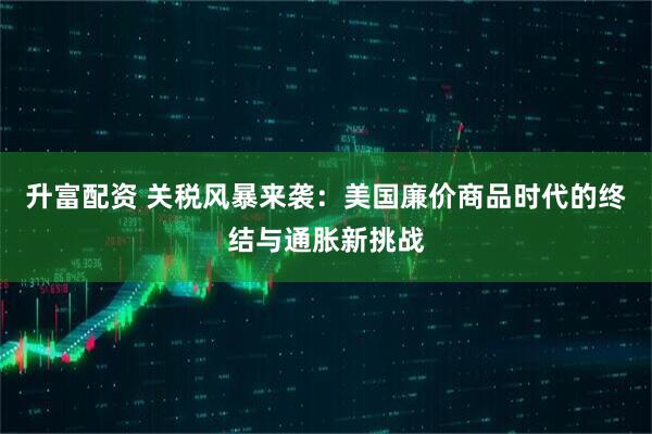 升富配资 关税风暴来袭：美国廉价商品时代的终结与通胀新挑战