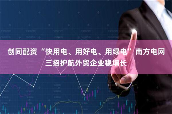 创同配资 “快用电、用好电、用绿电” 南方电网三招护航外贸企业稳增长
