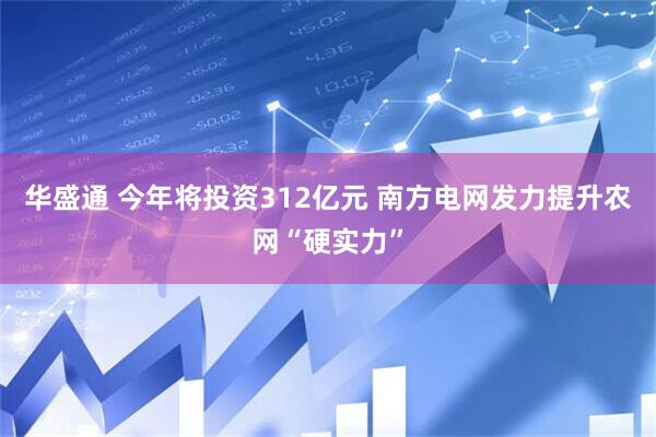华盛通 今年将投资312亿元 南方电网发力提升农网“硬实力”