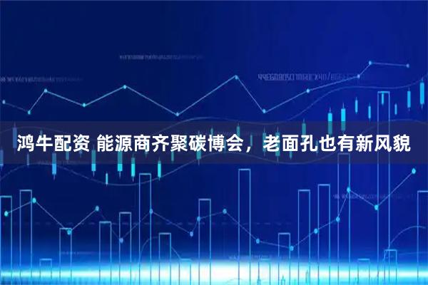 鸿牛配资 能源商齐聚碳博会，老面孔也有新风貌
