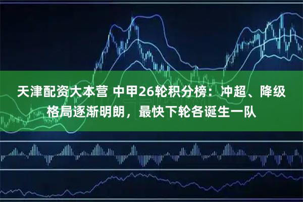 天津配资大本营 中甲26轮积分榜：冲超、降级格局逐渐明朗，最快下轮各诞生一队