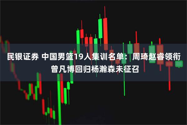 民银证券 中国男篮19人集训名单：周琦赵睿领衔 曾凡博回归杨瀚森未征召