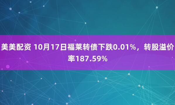 美美配资 10月17日福莱转债下跌0.01%，转股溢价率187.59%