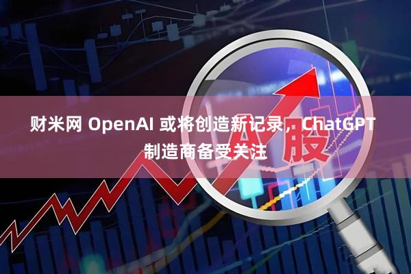 财米网 OpenAI 或将创造新记录，ChatGPT 制造商备受关注
