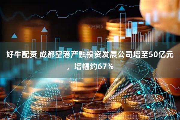 好牛配资 成都空港产融投资发展公司增至50亿元，增幅约67%