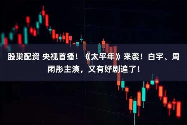 股巢配资 央视首播！《太平年》来袭！白宇、周雨彤主演，又有好剧追了！