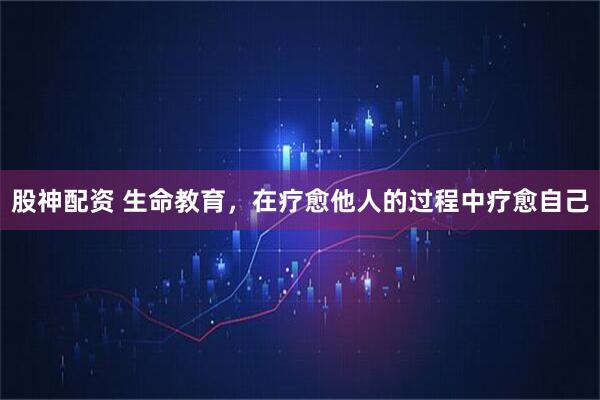 股神配资 生命教育，在疗愈他人的过程中疗愈自己