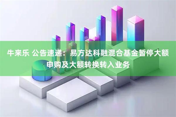 牛来乐 公告速递：易方达科融混合基金暂停大额申购及大额转换转入业务