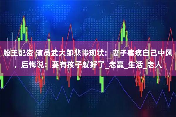 股王配资 演员武大郎悲惨现状：妻子瘫痪自己中风，后悔说：要有孩子就好了_老赢_生活_老人