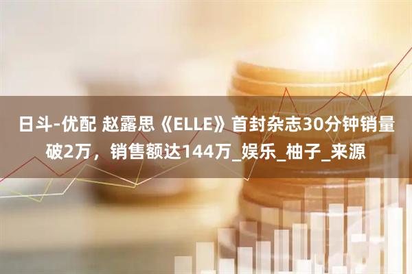 日斗-优配 赵露思《ELLE》首封杂志30分钟销量破2万，销售额达144万_娱乐_柚子_来源