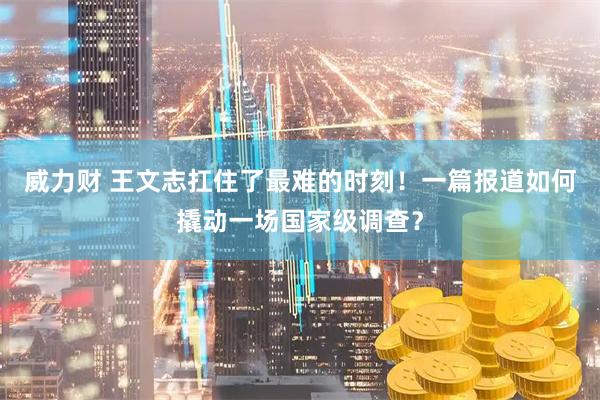 威力财 王文志扛住了最难的时刻！一篇报道如何撬动一场国家级调查？