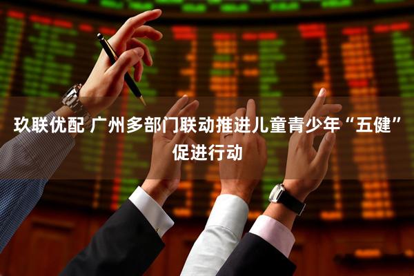 玖联优配 广州多部门联动推进儿童青少年“五健”促进行动
